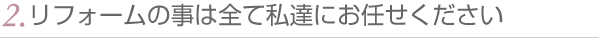 2.リフォームの事は全て私達にお任せください
