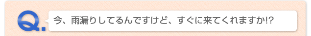 Q.今、雨漏りしてるんですけど、すぐに来てくれますか!?