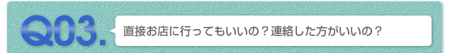 Q03.直接お店に行ってもいいの？連絡したほうがいいの？