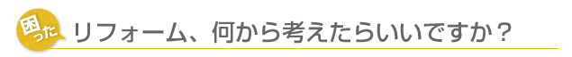 リフォーム、何から考えたらいいですか？