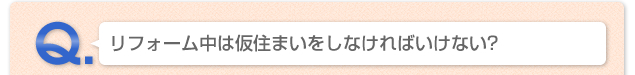 Q.リフォーム中は仮住まいをしなければいけない？