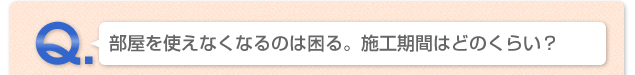 Q.部屋を使えなくなるのは困る。施工期間はどのくらい？