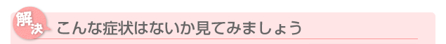 こんな症状はないか見てみましょう