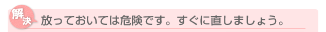 放っておいては危険です。すぐに直しましょう。