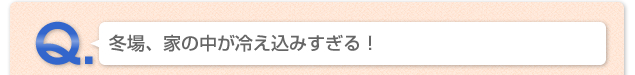 Q.冬場、家の中が冷えこみすぎる！