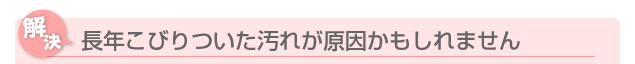 長年こびりついた汚れが原因かもしれません