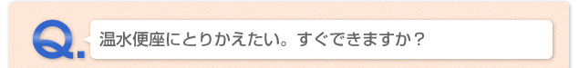 Q.温水便座にとりかえたい。すぐできますか？